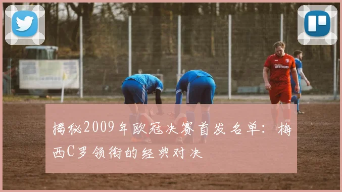 揭秘2009年欧冠决赛首发名单：梅西C罗领衔的经典对决