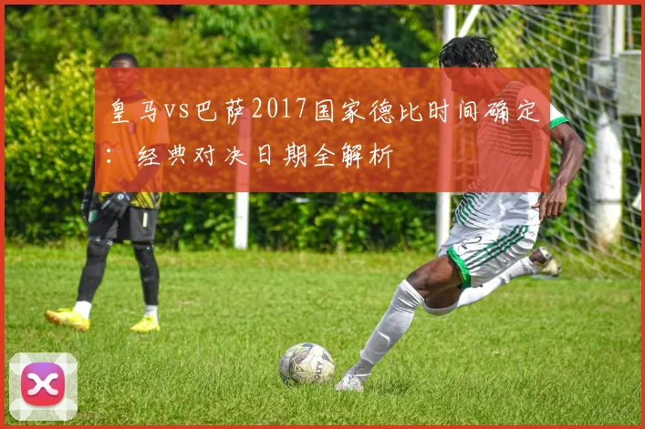 皇马vs巴萨2017国家德比时间确定：经典对决日期全解析