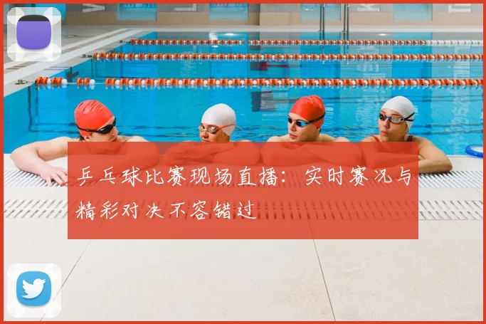 乒乓球比赛现场直播：实时赛况与精彩对决不容错过