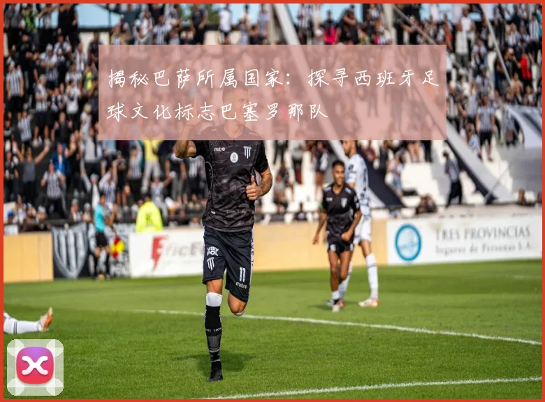 揭秘巴萨所属国家：探寻西班牙足球文化标志巴塞罗那队