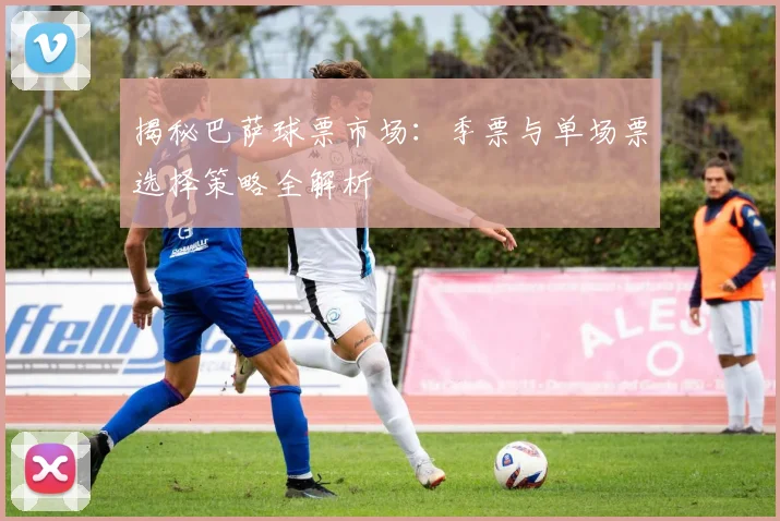 揭秘巴萨球票市场：季票与单场票选择策略全解析