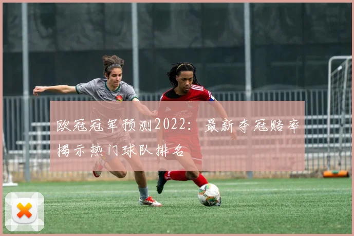欧冠冠军预测2022：最新夺冠赔率揭示热门球队排名