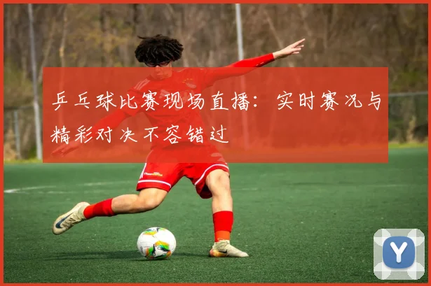 乒乓球比赛现场直播：实时赛况与精彩对决不容错过