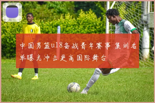 中国男篮u18备战青年赛事 集训名单曝光冲击更高国际舞台