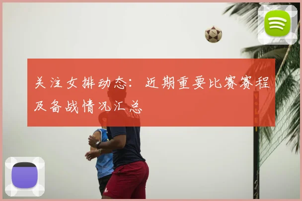 关注女排动态：近期重要比赛赛程及备战情况汇总
