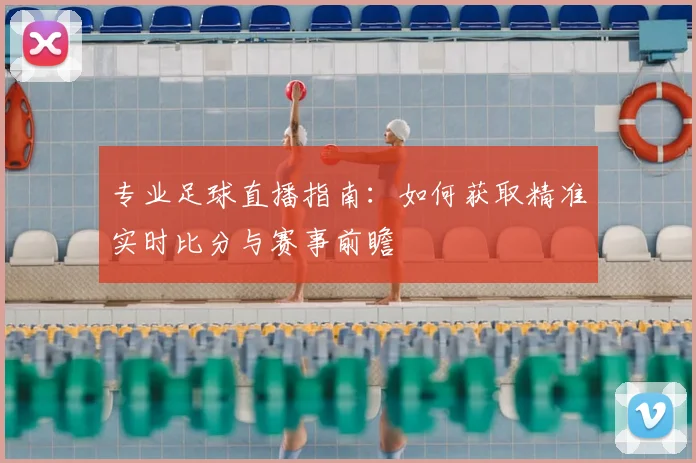 专业足球直播指南：如何获取精准实时比分与赛事前瞻