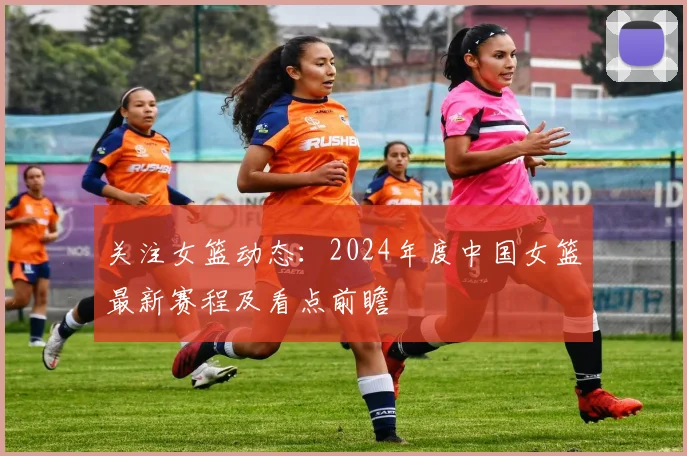 关注女篮动态：2024年度中国女篮最新赛程及看点前瞻
