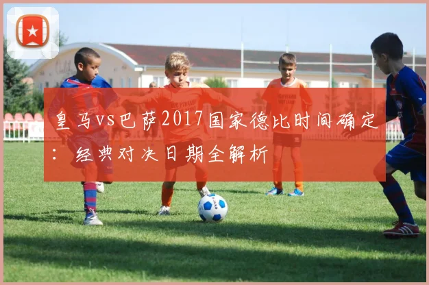 皇马vs巴萨2017国家德比时间确定：经典对决日期全解析