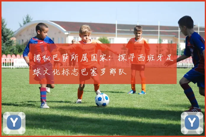 揭秘巴萨所属国家：探寻西班牙足球文化标志巴塞罗那队