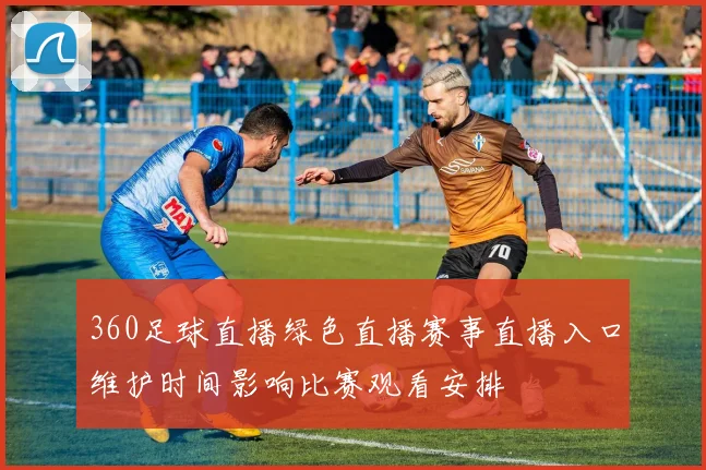 360足球直播绿色直播赛事直播入口维护时间影响比赛观看安排