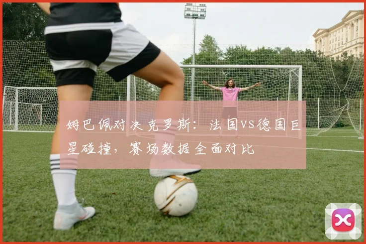 姆巴佩对决克罗斯：法国vs德国巨星碰撞，赛场数据全面对比