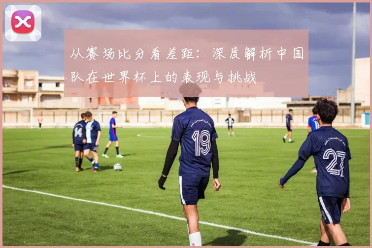 从赛场比分看差距：深度解析中国队在世界杯上的表现与挑战