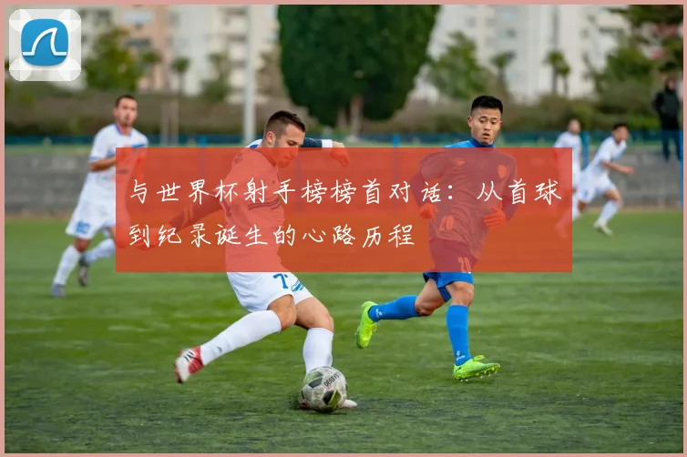 与世界杯射手榜榜首对话:从首球到纪录诞生的心路历程