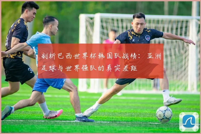 剖析巴西世界杯韩国队战绩:亚洲足球与世界强队的真实差距