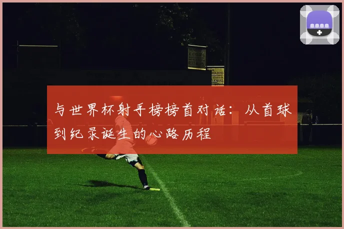 与世界杯射手榜榜首对话:从首球到纪录诞生的心路历程