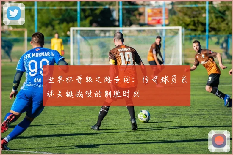 世界杯晋级之路专访：传奇球员亲述关键战役的制胜时刻