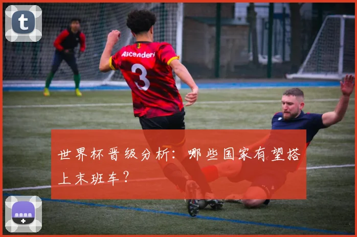 世界杯晋级分析：哪些国家有望搭上末班车？