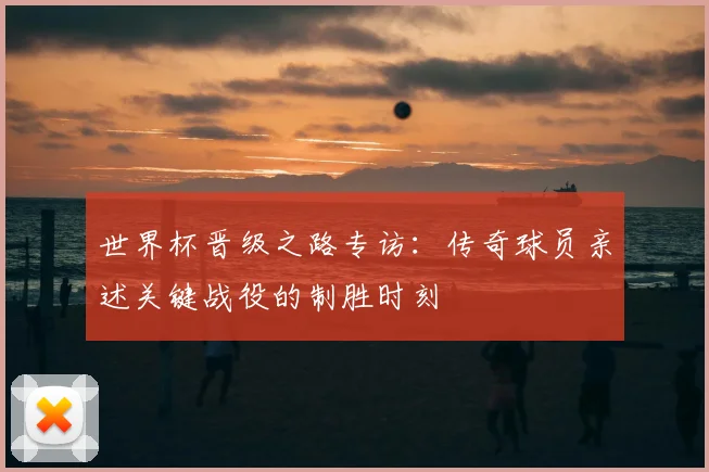 世界杯晋级之路专访：传奇球员亲述关键战役的制胜时刻