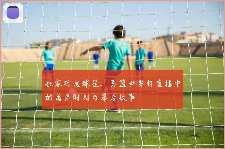 独家对话球星:男篮世界杯直播中的高光时刻与幕后故事