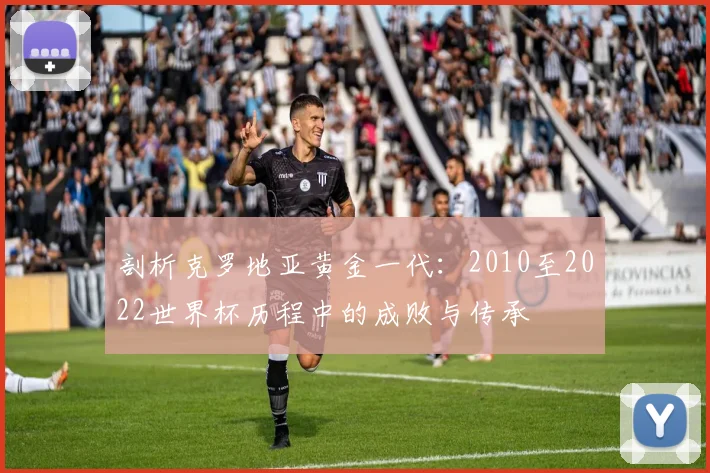 剖析克罗地亚黄金一代:2010至2022世界杯历程中的成败与传承